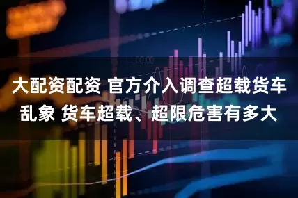 大配资配资 官方介入调查超载货车乱象 货车超载、超限危害有多大