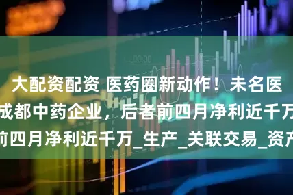 大配资配资 医药圈新动作！未名医药子公司拟控股成都中药企业，后者前四月净利近千万_生产_关联交易_资产