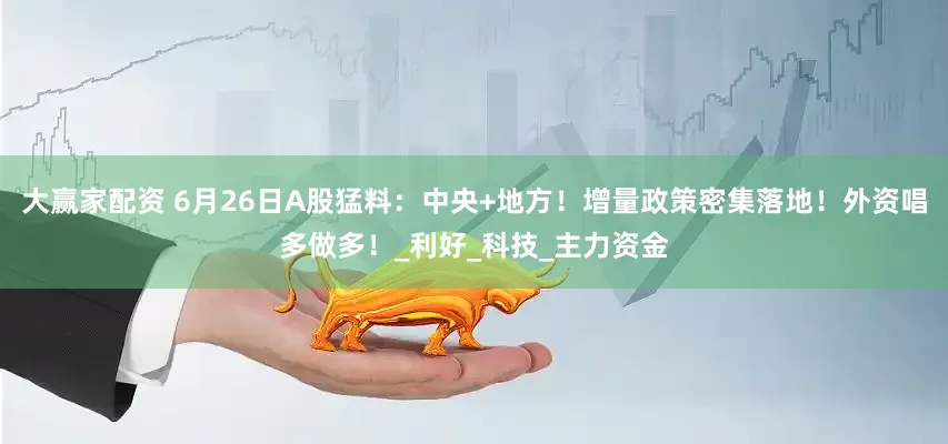 大赢家配资 6月26日A股猛料：中央+地方！增量政策密集落地！外资唱多做多！_利好_科技_主力资金