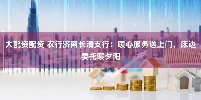 大配资配资 农行济南长清支行：暖心服务送上门，床边委托暖夕阳