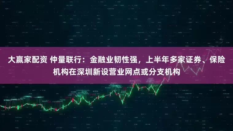 大赢家配资 仲量联行：金融业韧性强，上半年多家证券、保险机构在深圳新设营业网点或分支机构