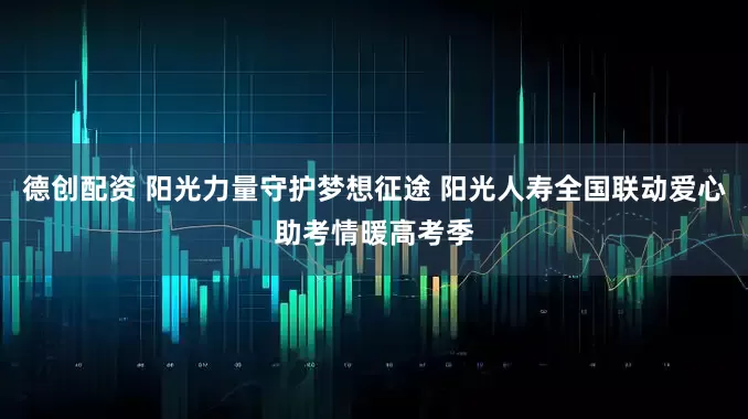 德创配资 阳光力量守护梦想征途 阳光人寿全国联动爱心助考情暖高考季