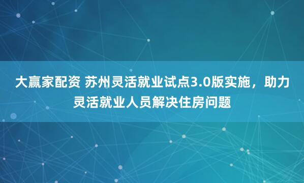 大赢家配资 苏州灵活就业试点3.0版实施，助力灵活就业人员解决住房问题