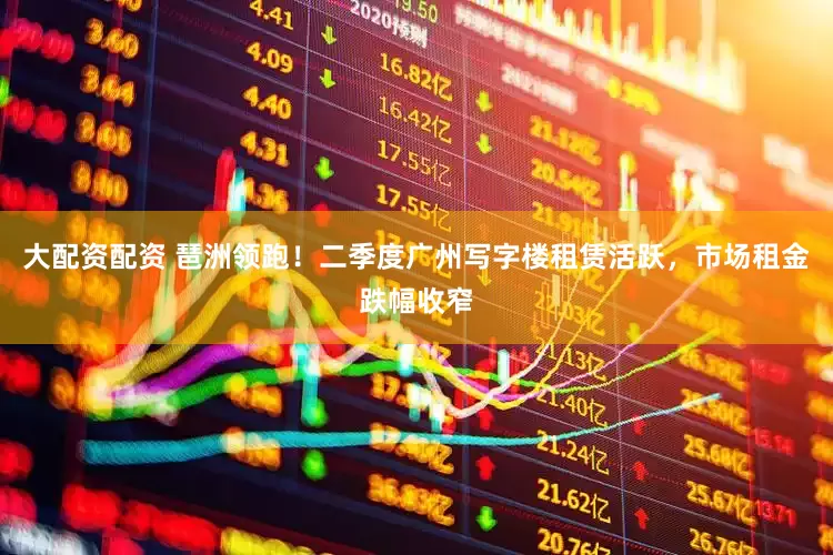 大配资配资 琶洲领跑！二季度广州写字楼租赁活跃，市场租金跌幅收窄