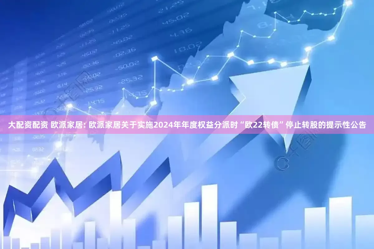 大配资配资 欧派家居: 欧派家居关于实施2024年年度权益分派时“欧22转债”停止转股的提示性公告