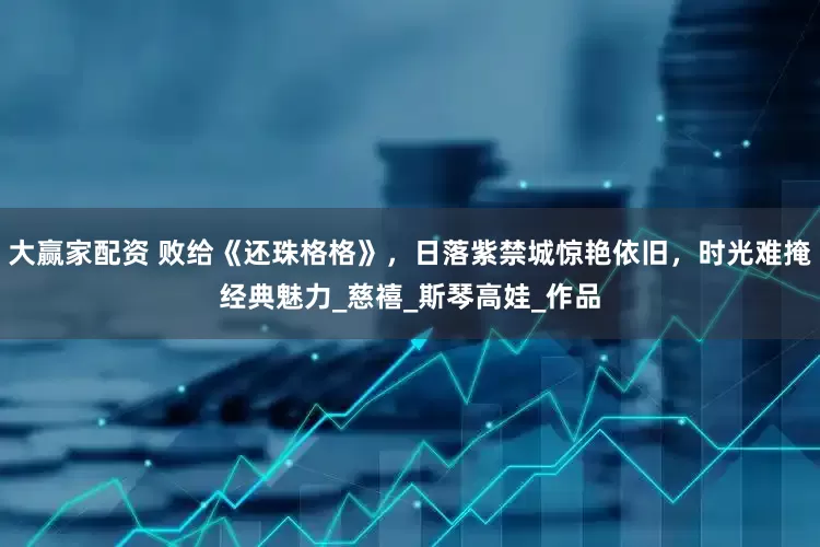 大赢家配资 败给《还珠格格》，日落紫禁城惊艳依旧，时光难掩经典魅力_慈禧_斯琴高娃_作品