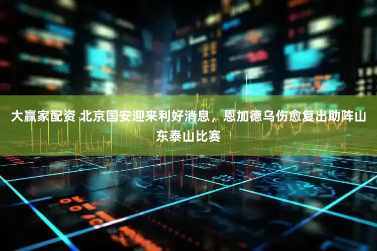大赢家配资 北京国安迎来利好消息，恩加德乌伤愈复出助阵山东泰山比赛