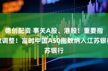 德创配资 事关A股、港股！重要指数调整！富时中国A50指数纳入江苏银行
