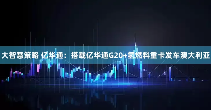 大智慧策略 亿华通：搭载亿华通G20+氢燃料重卡发车澳大利亚