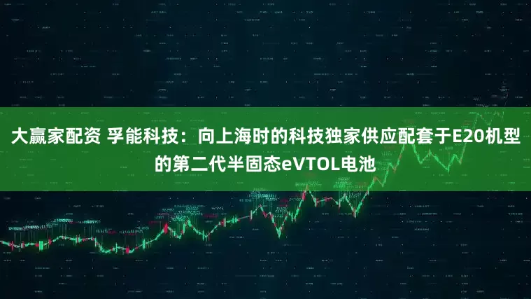 大赢家配资 孚能科技：向上海时的科技独家供应配套于E20机型的第二代半固态eVTOL电池