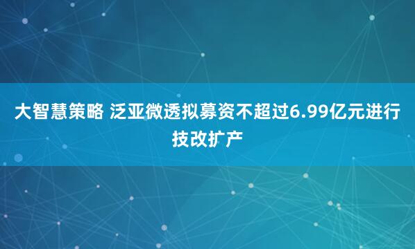 大智慧策略 泛亚微透拟募资不超过6.99亿元进行技改扩产