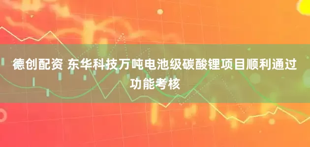 德创配资 东华科技万吨电池级碳酸锂项目顺利通过功能考核