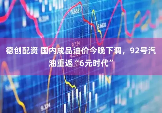德创配资 国内成品油价今晚下调，92号汽油重返“6元时代”