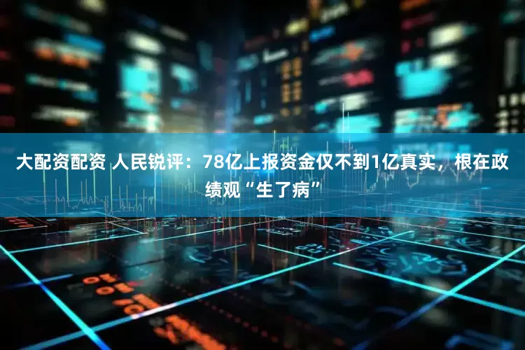 大配资配资 人民锐评：78亿上报资金仅不到1亿真实，根在政绩观“生了病”